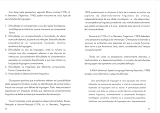 Com base nesta perspectiva, segundo Bloom e Lahey (1978, cit.        1993) questionaram e criticaram o facto de a mesma se centrar nos
in: Bernstein, Tiegerman, 1993) podem encontrar-se cinco tipos de        aspectos do desenvolvimento linguístico da criança,
perturbações de linguagem:                                               independentemente da sua idade cronológica, i.e., vão desenvolver-
                                                                         - se competências linguísticas mediante o seu nível de desenvolvimento
1- Dificuldades na compreensão e uso das regras fonológicas,             que poderá corresponder a 2 anos , podendo estar perante um jovem
   morfológicas e sintácticas, que se inscrevem na componente            de 16 anos de idade.
   Forma.
2- Dificuldades na conceptualização e formulação de ideias                   Brown et al. (1976, cit. in: Bernstein, Tiegerman, 1993) defendem
   acerca de objectos, acções e suas relações. Estas dificuldades        uma perspectiva ecológica de intervenção. O terapeuta é chamado a
   enquadram-se na componente Conteúdo , domínio                         procurar os ambientes mais relevantes em que a criança funciona,
   semântico da linguagem.                                               bem como o que lhe ensinar. Será, assim, considerada uma “terapia
3- Dificuldades no Uso da linguagem, onde se incluem as                  comportamental”.
   crianças que não conseguem adequar o seu discurso ao
   interlocutor, que apresentam dificuldades na compreensão e                  Tendo em conta as perspectivas anteriormente descritas, a
   expressão em contextos diversificados e que não utilizam as           tradicionalista e a desenvolvimentalista, o conceito de perturbações
   funções da linguagem correctamente.                                   de linguagem não apresenta uma completa definição.
4- Dificuldades na integração das diferentes componentes:
   Forma, Conteúdo e Uso                                                      A ASHA (American Speech Language Hearing Assocition, 1980)
5- Imaturidade no desenvolvimento linguístico.                           propõe, como alternativa, a seguinte definição:

    Os aspectos positivos que se salientam referem-se à possibilidade           Uma perturbação de linguagem é uma aquisição não normal
desta perspectiva focalizar acções na identificação de pontos fortes e       (alteração no processo de aquisição), a nível da compreensão ou
fracos nas crianças com défices de linguagem. Todo este processo é           expressão da linguagem oral ou escrita. A perturbação poderá
seguido por um terapeuta da fala, que descreve os comportamentos             envolver uma delas ou ambas ou ainda algumas componentes do
linguísticos e define as áreas que necessitam de intervenção.                sistema linguístico, nomeadamente a componente fonológica,
                                                                             morfológica, semântica, sintáctica ou a componente pragmática.
   Como limitações a esta perspectiva desenvolvimentalista, Brown,           Indivíduos com perturbações de linguagem têm, frequentemente,
Nietupski e Hamre-Nietupski (1976, cit. in: Bernstein, Tiegerman,
36                                                                                                                                             37
 