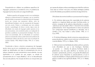 Enquadrando-se a dislexia nos problemas específicos de             ser capazes de adoptar ambas as estratégias para identificar palavras.
linguagem, passaremos a considerá-la como um problema de                Caso estas se inclinem mais para uma dessas estratégias poderão
linguagem escrita, de acordo com a seguinte definição:                  ocorrer dificuldades que se poderão caracterizar da seguinte forma:

        Problema específico de linguagem escrita é uma manifestação
                                                                            Dificuldades decorrentes de défices no processamento fonológico:
     referente ao desenvolvimento da linguagem, que se caracteriza
     pela dificuldade na aquisição e/ou desenvolvimento da linguagem
                                                                               Os indivíduos deste grupo têm capacidade de ler palavras
     escrita por crianças que apresentam défices, tanto de
                                                                            regulares ou irregulares desde que sejam familiares sendo, no
     descodificação fonológica, como de compreensão de linguagem
                                                                            entanto, incapazes de ler palavras desconhecidas ou pseudo-
     oral e/ou escrita. Embora a manifestação seja mais evidente
                                                                            -palavras já que não podem utilizar o mecanismo de conversão
     durante a aprendizagem da leitura e escrita, alguns sinais de
                                                                            grafema/fonema. Erram frequentemente na leitura de palavras
     dificuldades mais amplas de linguagem podem aparecer já nos
                                                                            com configuração espacial semelhante ou derivadas, isto é,
     anos pré-escolares, como vocabulário pobre, uso inadequado de
                                                                            mantêm a raiz, mas mudam o sufixo (Citoler, 1996, cit. in:
     gramática e problemas no processamento fonológico. Nos anos
                                                                            Cruz,1999).
     iniciais de escolaridade, além de dificuldades em reconhecer
     palavras e compreender a leitura, podem demonstrar problemas de
                                                                               O indivíduo lê depressa, dando muitos erros, passa palavras ou
     compreensão auditiva e de discurso, assim como na produção da
                                                                            grupos de palavras, substitui-as por sinónimos, ou lê adivinhando
     narrativa (Gerber, 1993; Wallach & Butler, 1994, cit. in: Santos
                                                                            o sentido (Bakker, 1979, cit. in: Rebelo, 1993).
     2002).

                                                                                Défice primário nas habilidades de análise auditiva e, portanto,
     Constituindo a leitura o domínio compreensivo da linguagem
                                                                           muita dificuldade em usar a rota fonológica. Manifesta-
escrita, temos que ter em consideração que as palavras impressas            - se quando o indivíduo lê palavras familiares rápida e
podem ser identificadas com base no processamento de uma só                globalmente, mas não pode identificar os fonemas que as
palavra, baseada nas suas características visuais salientes, nos seus      compõem, apresentando, portanto, uma grande dificuldade para
significados e no contexto em que surgem, ou através do                    ler palavras pouco frequentes ou pseudo-palavras, já que é
processamento de um “mapa alfabético”, isto é, na descodificação           incapaz de estabelecer a relação grafema/fonema para construir a
dos sons das palavras. Na iniciação da leitura as crianças terão que       palavra e aceder ao seu significado (Boder, 1973, cit. in: Rebelo,
                                                                           1993).

44                                                                                                                                            45
 