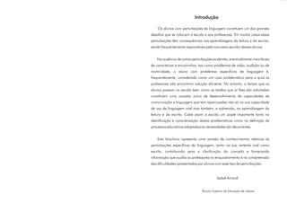 Introdução

    Os alunos com perturbações da linguagem constituem um dos grandes
desafios que se colocam à escola e aos professores. Em muitos casos essas
perturbações têm consequências nas aprendizagens da leitura e da escrita,
sendo frequentemente responsáveis pelo insucesso escolar desses alunos.


   Na ausência de outras perturbações evidentes, eventualmente mais fáceis
de caracterizar e encaminhar, tais como problemas de visão, audição ou de
motricidade, o aluno com problemas específicos de linguagem é,
frequentemente, considerado como um caso problemático para o qual os
professores não encontram solução eficiente. No entanto, o tempo que os
alunos passam na escola bem como as tarefas que aí lhes são solicitadas
constituem uma ocasião única de desenvolvimento de capacidades de
comunicação e linguagem que tem repercussões não só na sua capacidade
de uso da linguagem oral mas também, e sobretudo, na aprendizagem da
leitura e da escrita. Cabe assim à escola um papel importante tanto na
identificação e caracterização destas problemáticas como na definição de
processos educativos adaptados às necessidades daí decorrentes.


    Esta brochura apresenta uma revisão de conhecimentos relativos às
perturbações específicas da linguagem, tanto na sua vertente oral como
escrita, contribuindo para a clarificação do conceito e fornecendo
informação que auxilia os professores no enquadramento e na compreensão
das dificuldades apresentadas por alunos com esse tipo de perturbações.


                                           Isabel Amaral


                                (Escola Superior de Educação de Lisboa)
 