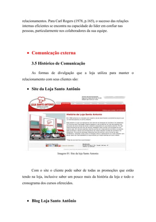relacionamentos. Para Carl Rogers (1978, p.165), o sucesso das relações
internas eficientes se encontra na capacidade do líder em confiar nas
pessoas, particularmente nos colaboradores da sua equipe.




      Comunicação externa

      3.5 Histórico de Comunicação

      As formas de divulgação que a loja utiliza para manter o
relacionamento com seus clientes são:

      Site da Loja Santo Antônio




                       Imagem 01: Site da loja Santo Antonio




      Com o site o cliente pode saber de todas as promoções que estão
tendo na loja, inclusive saber um pouco mais da história da loja e todo o
cronograma dos cursos oferecidos.



      Blog Loja Santo Antônio
 