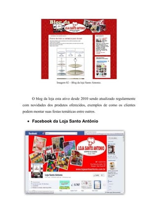 Imagem 02 – Blog da loja Santo Antonio.




      O blog da loja esta ativo desde 2010 sendo atualizado regularmente
com novidades dos produtos oferecidos, exemplos de como os clientes
podem montar suas festas temáticas entre outros.

      Facebook da Loja Santo Antônio
 