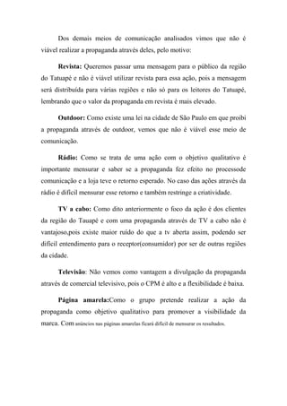 Dos demais meios de comunicação analisados vimos que não é
viável realizar a propaganda através deles, pelo motivo:

       Revista: Queremos passar uma mensagem para o público da região
do Tatuapé e não é viável utilizar revista para essa ação, pois a mensagem
será distribuída para várias regiões e não só para os leitores do Tatuapé,
lembrando que o valor da propaganda em revista é mais elevado.

       Outdoor: Como existe uma lei na cidade de São Paulo em que proibi
a propaganda através de outdoor, vemos que não é viável esse meio de
comunicação.

       Rádio: Como se trata de uma ação com o objetivo qualitativo é
importante mensurar e saber se a propaganda fez efeito no processode
comunicação e a loja teve o retorno esperado. No caso das ações através da
rádio é difícil mensurar esse retorno e também restringe a criatividade.

       TV a cabo: Como dito anteriormente o foco da ação é dos clientes
da região do Tauapé e com uma propaganda através de TV a cabo não é
vantajoso,pois existe maior ruído do que a tv aberta assim, podendo ser
difícil entendimento para o receptor(consumidor) por ser de outras regiões
da cidade.

       Televisão: Não vemos como vantagem a divulgação da propaganda
através de comercial televisivo, pois o CPM é alto e a flexibilidade é baixa.

       Página amarela:Como o grupo pretende realizar a ação da
propaganda como objetivo qualitativo para promover a visibilidade da
marca. Com anúncios nas páginas amarelas ficará difícil de mensurar os resultados.
 