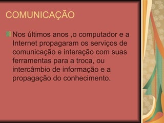 COMUNICAÇÃO

 Nos últimos anos ,o computador e a
 Internet propagaram os serviços de
 comunicação e interação com suas
 ferramentas para a troca, ou
 intercâmbio de informação e a
 propagação do conhecimento.
 