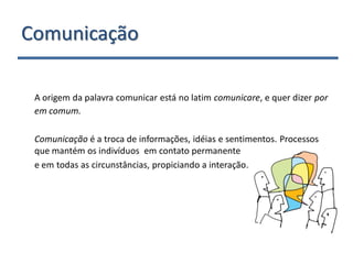 Comunicação

 A origem da palavra comunicar está no latim comunicare, e quer dizer por
 em comum.

 Comunicação é a troca de informações, idéias e sentimentos. Processos
 que mantém os indivíduos em contato permanente
 e em todas as circunstâncias, propiciando a interação.
 