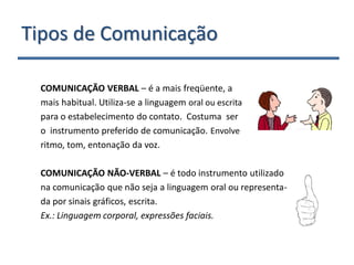 Tipos de Comunicação

 COMUNICAÇÃO VERBAL – é a mais freqüente, a
 mais habitual. Utiliza-se a linguagem oral ou escrita
 para o estabelecimento do contato. Costuma ser
 o instrumento preferido de comunicação. Envolve
 ritmo, tom, entonação da voz.

 COMUNICAÇÃO NÃO-VERBAL – é todo instrumento utilizado
 na comunicação que não seja a linguagem oral ou representa-
 da por sinais gráficos, escrita.
 Ex.: Linguagem corporal, expressões faciais.
 