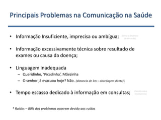 Principais Problemas na Comunicação na Saúde

• Informação Insuficiente, imprecisa ou ambígua;                             (Stress e dinâmica
                                                                                do dia-a-dia)
•     .

• Informação excessivamente técnica sobre resultado de
  exames ou causa da doença;
•     .

• Linguagem inadequada
          – Queridinho, ‘Picadinha’, Mãezinha
          – O senhor já evacuou hoje? Não. (distancia de 3m – abordagem direta);
•     .

• Tempo escasso dedicado à informação em consultas;                                       (Família cobra
                                                                                           imediatismo)




    * Ruidos – 80% dos problemas ocorrem devido aos ruídos
 