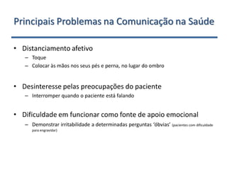 Principais Problemas na Comunicação na Saúde

• Distanciamento afetivo
   – Toque
   – Colocar às mãos nos seus pés e perna, no lugar do ombro


• Desinteresse pelas preocupações do paciente
   – Interromper quando o paciente está falando


• Dificuldade em funcionar como fonte de apoio emocional
   – Demonstrar irritabilidade a determinadas perguntas ‘óbvias’ (pacientes com dificuldade
      para engravidar)
 