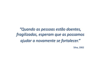 “Quando as pessoas estão doentes,
fragilizadas, esperam que as possamos
   ajudar a novamente se fortalecer.”
                               Silva, 2002
 