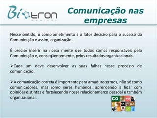 A Comunicação empresarial é um processo mais amplo, que objetiva procurar atitudes voluntárias por parte  dos públicos para os quais a empresa se dirige e colaboradores. Engloba todos os tipos de informações empresariais. Comunicação nas empresasA comunicação humana é algo extraordinário em qualquer lugar. Dentro da empresa não é diferente. 
