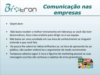 Se o seu trabalho está intimamente ligado ao de outras pessoas é fundamental que o canal de comunicação entre vocês seja o mais aberto possível. Todos os interessados devem estar cientes do está acontecendo o tempo todo.Comunicação nas empresasAs organizações são constituídas das pessoas que nela se relacionam, quer de maneira formal ou informal.