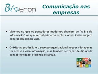 Comunicação nas empresasToda história da humanidade demonstra um permanente esforço de comunicação. É possível avaliar o nível de progresso das sociedades ou das organizações, através da maior ou menor capacidade de comunicação de seus participantes. O mundo é comunicação: cada atitude, cada comportamento, cada gesto, nossa personalidade, hábitos, nosso sucesso ou fracasso no trabalho, tudo é comunicação ou esforço para consegui-la. 