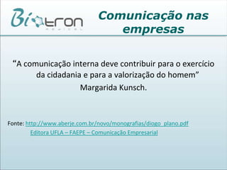 Comunicação nas empresasPesquisas tem mostrado que o sucesso pessoal ou organizacional está intimamente relacionado com a habilidade de comunicação. As pessoas passam vários anos nas escolas exercitando, aprendendo e refinando suas habilidades profissionais mas investem muito pouco em suas habilidades de comunicação. Muitas empresas não se dão conta do papel da comunicação nas organizações. A comunicação intra e interpessoal constituem a base e permeiam todo o processo da comunicação organizacional e das relações de trabalho. 