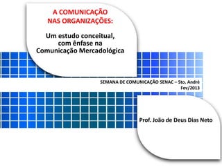 A COMUNICAÇÃO 
NAS ORGANIZAÇÕES: 
Um estudo conceitual, 
com ênfase na 
Comunicação Mercadológica 
SEMANA DE COMUNICAÇÃO SENAC – Sto. André 
Fev/2013 
Prof. João de Deus Dias Neto 
 