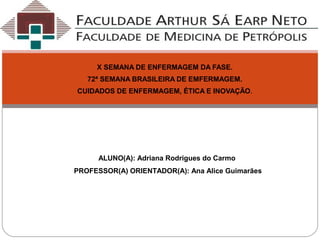 X SEMANA DE ENFERMAGEM DA FASE.
72ª SEMANA BRASILEIRA DE EMFERMAGEM.
CUIDADOS DE ENFERMAGEM, ÉTICA E INOVAÇÃO.
ALUNO(A): Adriana Rodrigues do Carmo
PROFESSOR(A) ORIENTADOR(A): Ana Alice Guimarães
 