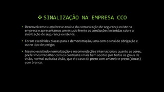  SINALIZAÇÃO NA EMPRESA CCO
• Desenvolvemos uma breve analise da comunicação de segurança existe na
empresa e apresentamos um estudo frente as conclusões levantdas sobre a
sinalização de segurança existente.
• Foram escolhidas placas para a demonstração, uma com o sinal de obrigação e
outro tipo de perigo;
• Mesmo existindo normalização e recomendações internacionais quanto as cores,
preferimos trabalhar com os contrastes mais bem aceitos por todos os graus de
visão, normal ou baixa visão, que é o caso do preto com amarelo e preto (cinzas)
com branco.
 