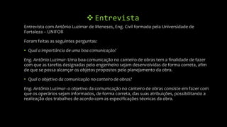  Entrevista
Entrevista com Antônio Luzimar de Meneses, Eng. Civil formado pela Universidade de
Fortaleza – UNIFOR
Foram feitas as seguintes perguntas:
• Qual a importância de uma boa comunicação?
Eng. Antônio Luzimar- Uma boa comunicação no canteiro de obras tem a finalidade de fazer
com que as tarefas designadas pelo engenheiro sejam desenvolvidas de forma correta, afim
de que se possa alcançar os objetos propostos pelo planejamento da obra.
• Qual o objetivo da comunicação no canteiro de obras?
Eng. Antônio Luzimar- o objetivo da comunicação no canteiro de obras consiste em fazer com
que os operários sejam informados, de forma correta, das suas atribuições, possibilitando a
realização dos trabalhos de acordo com as especificações técnicas da obra.
 