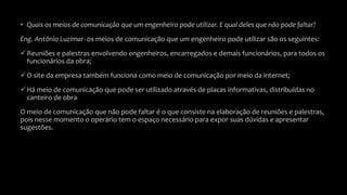 • Quais os meios de comunicação que um engenheiro pode utilizar. E qual deles que não pode faltar?
Eng. Antônio Luzimar- os meios de comunicação que um engenheiro pode utilizar são os seguintes:
Reuniões e palestras envolvendo engenheiros, encarregados e demais funcionários, para todos os
funcionários da obra;
O site da empresa também funciona como meio de comunicação por meio da internet;
Há meio de comunicação que pode ser utilizado através de placas informativas, distribuídas no
canteiro de obra
O meio de comunicação que não pode faltar é o que consiste na elaboração de reuniões e palestras,
pois nesse momento o operário tem o espaço necessário para expor suas dúvidas e apresentar
sugestões.
 
