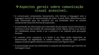  Aspectos gerais sobre comunicação
visual acessível.
• A comunicação compreende, basicamente, três formas: a linguagem oral; a
linguagem escrita e de representação de sinais. A partir disto, determina-se que
toda informação para ser acessível em sua totalidade deve no mínimo
compreender estas três formas de expressão.
• A transmissão de informações por intermédio da percepção visual estimulando o
interessa é uma das funções da comunicação visual. Figura, forma e cor devem
ser trabalhadas juntas, sendo a cor a primeira a ser captada pela percepção
humana.
• O contrate entre caracteres e o fundo é um fator muito importante na
determinação da legibilidade. A melhor relação, acredita-se, para grandes
espaços ou para lugares abertos é o fundo escuro com figuras claras.
• A comunicação visual visa sistematizar o conjunto de elementos que intervém na
mensagem visual.
 