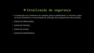  Sinalização de segurança
• A sinalização nos ambientes de trabalho alerta trabalhadores e visitantes sobre
os riscos existentes e a necessidade de utilização dos equipamentos de proteção.
• SINAIS DE OBRIGAÇÃO;
• SINAIS DE PERIGO;
• SINAIS DE AVISO;
• SINAIS DE EMERGÊNCIA
 