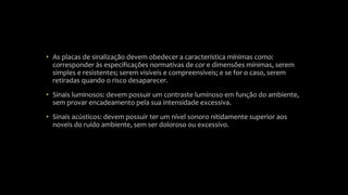 • As placas de sinalização devem obedecer a característica mínimas como:
corresponder às especificações normativas de cor e dimensões mínimas, serem
simples e resistentes; serem visíveis e compreensíveis; e se for o caso, serem
retiradas quando o risco desaparecer.
• Sinais luminosos: devem possuir um contraste luminoso em função do ambiente,
sem provar encadeamento pela sua intensidade excessiva.
• Sinais acústicos: devem possuir ter um nível sonoro nitidamente superior aos
noveis do ruído ambiente, sem ser doloroso ou excessivo.
 