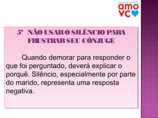 5º NÃO USAR O SILÊNCIO PARA
5º NÃO USAR O SILÊNCIO PARA
FRUSTRAR SEU CÔNJUGE
FRUSTRAR SEU CÔNJUGE
Quando demorar para responder o
Quando demorar para responder o
que foi perguntado, deverá explicar o
que foi perguntado, deverá explicar o
porquê. Silêncio, especialmente por parte
porquê. Silêncio, especialmente por parte
do marido, representa uma resposta
do marido, representa uma resposta
negativa.
negativa.

 