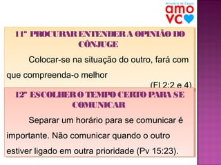 11º PROCURAR ENTENDER A OPINIÃO DO
11º PROCUR ENTENDER A OPINIÃO DO
AR
CÔNJUGE
CÔNJUGE
Colocar-se na situação do outro, fará com
Colocar-se na situação do outro, fará com
que compreenda-o melhor
que compreenda-o melhor

(Fl 2:2 e 4)
(Fl 2:2 e 4)
12º ESCOLHER O TEMPO CERTO PARA SE
12º ESCOLHER O TEMPO CERTO PARA SE
COMUNICAR
COMUNICAR
Separar um horário para se comunicar é
Separar um horário para se comunicar é

importante. Não comunicar quando o outro
importante. Não comunicar quando o outro
estiver ligado em outra prioridade (Pv 15:23).
estiver ligado em outra prioridade (Pv 15:23).

 