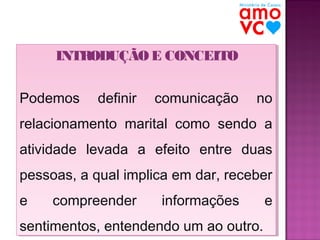 INTRODUÇÃO E CONCEITO
INTRODUÇÃO E CONCEITO
Podemos
Podemos

definir
definir

comunicação
comunicação

no
no

relacionamento marital como sendo a
relacionamento marital como sendo a
atividade levada a efeito entre duas
atividade levada a efeito entre duas
pessoas, a qual implica em dar, receber
pessoas, a qual implica em dar, receber
e
e

compreender
compreender

informações
informações

e
e

sentimentos, entendendo um ao outro.
sentimentos, entendendo um ao outro.

 