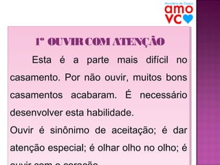 1º OUVIR COM ATENÇÃO
1º OUVIR COM ATENÇÃO
Esta é a parte mais difícil no
Esta é a parte mais difícil no
casamento. Por não ouvir, muitos bons
casamento. Por não ouvir, muitos bons
casamentos acabaram. É necessário
casamentos acabaram. É necessário
desenvolver esta habilidade.
desenvolver esta habilidade.
Ouvir é sinônimo de aceitação; é dar
Ouvir é sinônimo de aceitação; é dar
atenção especial; é olhar olho no olho; é
atenção especial; é olhar olho no olho; é

 