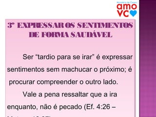 3º EXPRESSAR OS SENTIMENTOS
3º EXPRESSAR OS SENTIMENTOS
DE FORMA SAUDÁVEL
DE FORMA SAUDÁVEL
Ser “tardio para se irar” é expressar
Ser “tardio para se irar” é expressar
sentimentos sem machucar o próximo; é
sentimentos sem machucar o próximo; é
procurar compreender o outro lado.
procurar compreender o outro lado.
Vale a pena ressaltar que a ira
Vale a pena ressaltar que a ira
enquanto, não é pecado (Ef. 4:26 –
enquanto, não é pecado (Ef. 4:26 –

 