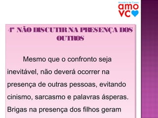 4º NÃO DISCUTIR NA PRESENÇA DOS
4º NÃO DISCUTIR NA PRESENÇA DOS
OUTROS
OUTROS
Mesmo que o confronto seja
Mesmo que o confronto seja
inevitável, não deverá ocorrer na
inevitável, não deverá ocorrer na
presença de outras pessoas, evitando
presença de outras pessoas, evitando
cinismo, sarcasmo e palavras ásperas.
cinismo, sarcasmo e palavras ásperas.
Brigas na presença dos filhos geram
Brigas na presença dos filhos geram

 