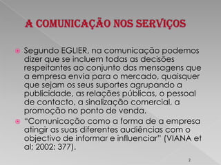 A Comunicação nos ServiçosSegundo EGLIER, na comunicação podemos dizer que se incluem todas as decisões respeitantes ao conjunto das mensagens que a empresa envia para o mercado, quaisquer que sejam os seus suportes agrupando a publicidade, as relações públicas, o pessoal de contacto, a sinalização comercial, a promoção no ponto de venda.“Comunicação como a forma de a empresa atingir as suas diferentes audiências com o objectivo de informar e influenciar” (VIANA etal; 2002: 377).2