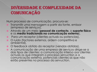 Diversidade e Complexidade da ComunicaçãoNum processo de comunicação, procura-se:Transmitir uma mensagem a partir da fonte, emissor (empresa de serviços), Através de um meio (pessoal de contacto, o suporte físico e os mediatradicionais na comunicação externa), Para um receptor (clientes actuais ou potencias), O ruído (factores externos, ordem competitiva e ambiental), O feedback obtido do receptor (vendas obtidas). A comunicação de uma empresa de serviços dirige-se a dois tipos de clientes: a comunicação interna aos clientes actuais os que integram o processo servuction e a comunicação externa, potenciais clientes os que não estão presentes no processo da servuction.4