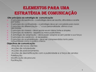 Elementos para uma Estratégia de comunicação Oito princípios da estratégia de  comunicaçãoO princípio da existência – a estratégia deve ser escrita, difundida e aceite por todos;O princípio da continuidade – a estratégia deve ser concebida para durar;O princípio da diferenciação - ..” a sua personalidade, afirma a sua identidade;O princípio da clareza – deve apoiar-se em ideias fortes e simples;O princípio do realismo - respeita os meios publicitários;A estratégia de adaptação – deve poder adaptar-se sem perder a sua força;O princípio da coerência – é necessária;O princípio da aceitabilidade – deve ser compreendidas tanto pelos consumidores como o publico interno.Objectivos de comunicação:  Atracão de novos clientes;