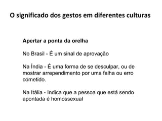 O significado dos gestos em diferentes culturas  Apertar a ponta da orelha  No Brasil - É um sinal de aprovação Na Índia - É uma forma de se desculpar, ou de mostrar arrependimento por uma falha ou erro cometido. Na Itália - Indica que a pessoa que está sendo apontada é homossexual 