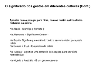O significado dos gestos em diferentes culturas (Cont.) Apontar com o polegar para cima, com os quatro outros dedos fechados na palma No Japão - Significa o número 5 Na Alemanha - Significa o número 1 No Brasil - Significa que está tudo certo e serve também para pedir boleia Na Europa e EUA - É o pedido de boleia Na Turquia - Significa uma tentativa de sedução para sair com homossexual Na Nigéria e Austrália - É um gesto obsceno. 