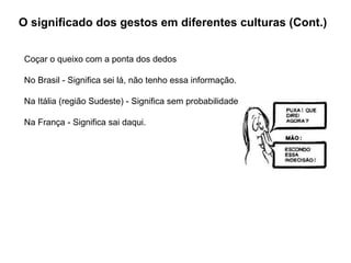 O significado dos gestos em diferentes culturas (Cont.) Coçar o queixo com a ponta dos dedos  No Brasil - Significa sei lá, não tenho essa informação.  Na Itália (região Sudeste) - Significa sem probabilidade.  Na França - Significa sai daqui. 