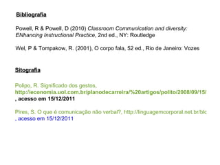 Polipo, R. Significado dos gestos,  http://economia.uol.com.br/planodecarreira/%20artigos/polito/2008/09/15/ult4385u82.jhtm , acesso em 15/12/2011 Pires, S. O que é comunicação não verbal?, http://linguagemcorporal.net.br/blog/comunicacao-nao-verbal/comunicao/ , acesso em 15/12/2011 Powell, R & Powell, D (2010)  Classroom Communication and diversity: ENhancing Instructional Practice , 2nd ed., NY: Routledge Wel, P & Tompakow, R. (2001), O corpo fala, 52 ed., Rio de Janeiro: Vozes Sitografia Bibliografia 