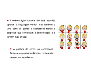A comunicação humana não está resumida apenas à linguagem verbal, mas também a uma série de gestos e expressões faciais e corporais que completam a comunicação e a tornam mais eficaz; A postura do corpo, as expressões faciais e os gestos esclarecem muito mais do que meras palavras.  