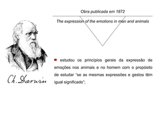Obra publicada em 1872 The expression of the emotions in man and animals estudou os princípios gerais da expressão de emoções nos animais e no homem com o propósito de estudar “se as mesmas expressões e gestos têm igual significado”; 