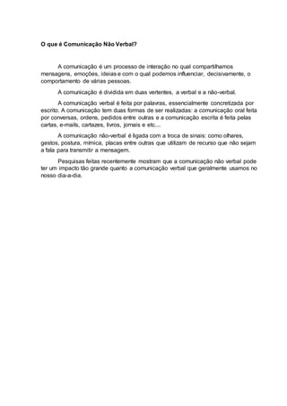 O que é Comunicação Não Verbal?
A comunicação é um processo de interação no qual compartilhamos
mensagens, emoções, ideias e com o qual podemos influenciar, decisivamente, o
comportamento de várias pessoas.
A comunicação é dividida em duas vertentes, a verbal e a não-verbal.
A comunicação verbal é feita por palavras, essencialmente concretizada por
escrito. A comunicação tem duas formas de ser realizadas: a comunicação oral feita
por conversas, ordens, pedidos entre outras e a comunicação escrita é feita pelas
cartas, e-mails, cartazes, livros, jornais e etc....
A comunicação não-verbal é ligada com a troca de sinais: como olhares,
gestos, postura, mímica, placas entre outras que utilizam de recurso que não sejam
a fala para transmitir a mensagem.
Pesquisas feitas recentemente mostram que a comunicação não verbal pode
ter um impacto tão grande quanto a comunicação verbal que geralmente usamos no
nosso dia-a-dia.
 