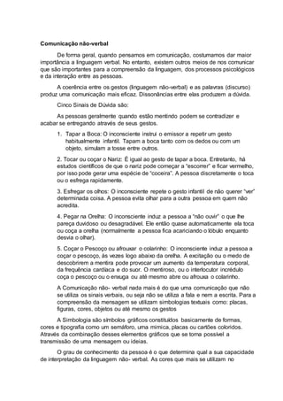 Comunicação não-verbal
De forma geral, quando pensamos em comunicação, costumamos dar maior
importância a linguagem verbal. No entanto, existem outros meios de nos comunicar
que são importantes para a compreensão da linguagem, dos processos psicológicos
e da interação entre as pessoas.
A coerência entre os gestos (linguagem não-verbal) e as palavras (discurso)
produz uma comunicação mais eficaz. Dissonâncias entre elas produzem a dúvida.
Cinco Sinais de Dúvida são:
As pessoas geralmente quando estão mentindo podem se contradizer e
acabar se entregando através de seus gestos.
1. Tapar a Boca: O inconsciente instrui o emissor a repetir um gesto
habitualmente infantil. Tapam a boca tanto com os dedos ou com um
objeto, simulam a tosse entre outros.
2. Tocar ou coçar o Nariz: É igual ao gesto de tapar a boca. Entretanto, há
estudos científicos de que o nariz pode começar a “escorrer” e ficar vermelho,
por isso pode gerar uma espécie de “coceira”. A pessoa discretamente o toca
ou o esfrega rapidamente.
3. Esfregar os olhos: O inconsciente repete o gesto infantil de não querer “ver”
determinada coisa. A pessoa evita olhar para a outra pessoa em quem não
acredita.
4. Pegar na Orelha: O inconsciente induz a pessoa a “não ouvir” o que lhe
pareça duvidoso ou desagradável. Ele então quase automaticamente ela toca
ou coça a orelha (normalmente a pessoa fica acariciando o lóbulo enquanto
desvia o olhar).
5. Coçar o Pescoço ou afrouxar o colarinho: O inconsciente induz a pessoa a
coçar o pescoço, às vezes logo abaixo da orelha. A excitação ou o medo de
descobrirem a mentira pode provocar um aumento da temperatura corporal,
da frequência cardíaca e do suor. O mentiroso, ou o interlocutor incrédulo
coça o pescoço ou o enxuga ou até mesmo abre ou afrouxa o colarinho.
A Comunicação não- verbal nada mais é do que uma comunicação que não
se utiliza os sinais verbais, ou seja não se utiliza a fala e nem a escrita. Para a
compreensão da mensagem se utilizam simbologias textuais como: placas,
figuras, cores, objetos ou até mesmo os gestos
A Simbologia são símbolos gráficos constituídos basicamente de formas,
cores e tipografia como um semáforo, uma mimica, placas ou cartões coloridos.
Através da combinação desses elementos gráficos que se torna possível a
transmissão de uma mensagem ou ideias.
O grau de conhecimento da pessoa é o que determina qual a sua capacidade
de interpretação da linguagem não- verbal. As cores que mais se utilizam no
 