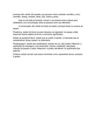 processo não–verbal são aquelas que possuem maior contraste cromático, como:
vermelho, laranja, amarelo, verde, azul, branco e preto.
Hoje em dia está se tornando comum o uso dessas cores e placas para
estabelecer uma comunicação entre as pessoas como uso alternativo.
A comunicação não verbal se divide em quatro principais áreas ou campos de
estudo:
Proxêmica; estudo de como os seres humanos se organizam no espaço, então
dispomos nossos objetos de forma a comunicar significados.
Estudo da aparência física; estudo que se avalia o impacto, a impressão que as
características físicas causam no observador.
Paralinguagem; estudo das caraterísticas sonoras da voz, elas podem influenciar o
significado da mensagem a ser transmitida. Volume, tonalidade, velocidade,
inserção de pausas e ruídos influenciam e podem até alteram os significados das
palavras.
Cinésica; estudo de tudo que possui movimento como: expressões faciais, posições
e gestos.
 