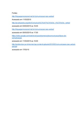 Fontes:
http://linguagemcorporal.net.br/comunicacao-nao-verbal/
Acessado em 11/03/2015
http://pt.wikipedia.org/wiki/Comunica%C3%A7%C3%A3o_n%C3%A3o_verbal
acessado em 03/03/2015 as 16:45
http://linguagemcorporal.net.br/comunicacao-nao-verbal/
acessado em 05/03/2015 as 17;50
https://sites.google.com/site/revolucaodosmeiosdecomunicacao/tipos-de-
comunicacao
acessado em 11/03/2015 as 16:00
http://portais.tjce.jus.br/esmec/wp-content/uploads/2010/02/comunicaaao-nao-verbal-
ppt.ppt
acessado em 17/03/15
 
