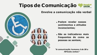 Tipos de Comunicação
Envolve a comunicação não verbal
"A comunicação humana é de 50 a
70%não verbal."
Podem revelar nossos
sentimentos e atitudes
inconscientes;
São os indicadores mais
frequentes de como as
pessoas se sentem;
 