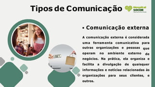 Tipos de Comunicação
Comunicação externa
A comunicação externa é considerada
outras organizações e
operam no ambiente
pessoas
externo
uma ferramenta comunicativa para
que
de
negócios. Na prática, ela organiza e
facilita a divulgação de quaisquer
informações e notícias relacionadas às
organizações para seus clientes, e
outros.
 