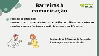 Barreiras à
comunicação
Percepções diferentes:
Pessoas com conhecimentos e experiências diferentes costumam
perceber o mesmo fenômeno a partir de perspectivas diferentes.
Superando as Diferenças de Percepção:
A mensagem deve ser explicada.
 