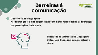 Barreiras à
comunicação
Diferenças de Linguagem:
As diferenças de linguagem estão em geral relacionadas a diferenças
nas percepções individuais
Superando as Diferenças de Linguagem:
Utilizar uma linguagem simples, natural e
direta.
 