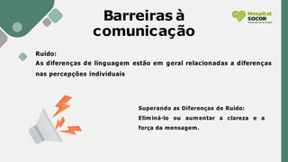 Barreiras à
comunicação
Ruído:
As diferenças de linguagem estão em geral relacionadas a diferenças
nas percepções individuais
Superando as Diferenças de Ruído:
Eliminá-lo ou aumentar a clareza e a
força da mensagem.
 