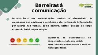Barreiras à
comunicação
Inconsistência nas comunicações verbais e não-verbais: As
mensagens que enviamos e recebemos são fortemente influenciadas
por fatores não verbais, como postura, gestos, posição do corpo,
expressão facial, toque, roupas
Superando as Inconsistências na
comunicação verbal e não-verbal:
Estar consciente delas e evitar o envio de
mensagens falsas.
 