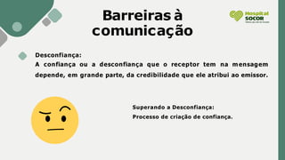 Desconfiança:
A confiança ou a desconfiança que o receptor tem na mensagem
depende, em grande parte, da credibilidade que ele atribui ao emissor.
Barreiras à
comunicação
Superando a Desconfiança:
Processo de criação de confiança.
 